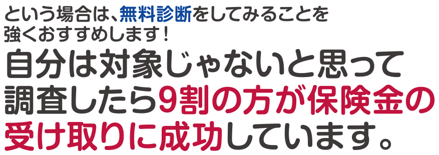 という場合は、無料診断をすることをお勧めします。自分は対象じゃないと思って調査した方の9割が保険金の受け取りに成功しています。