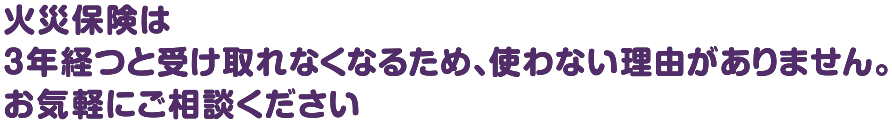 火災保険は3年経つと受け取れなくなるため、使わない理由がありません。お気軽にご相談ください。